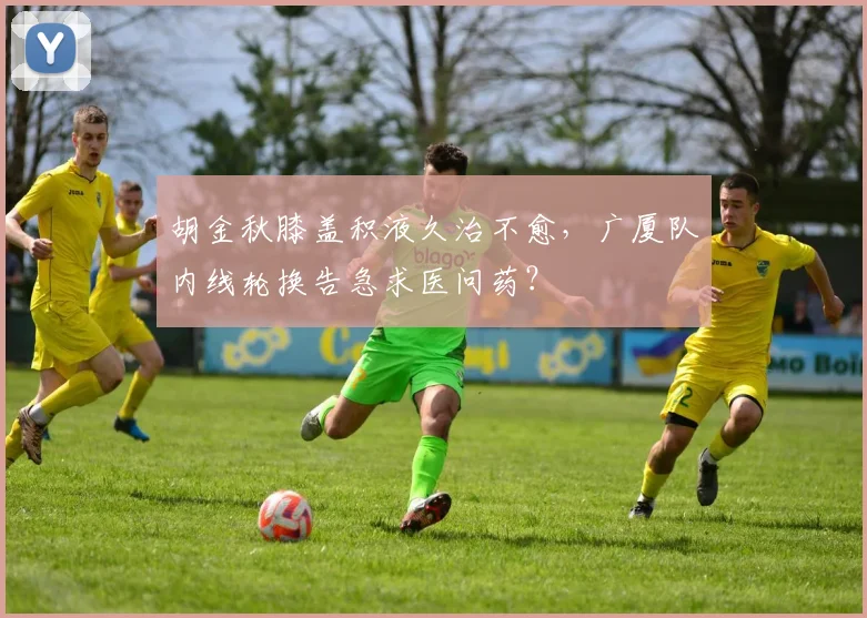 胡金秋膝盖积液久治不愈，广厦队内线轮换告急求医问药？