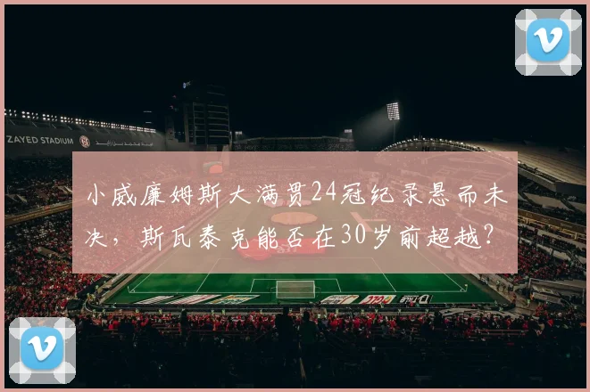 小威廉姆斯大满贯24冠纪录悬而未决,斯瓦泰克能否在30岁前超越?