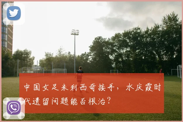 中国女足米利西奇接手，水庆霞时代遗留问题能否根治？