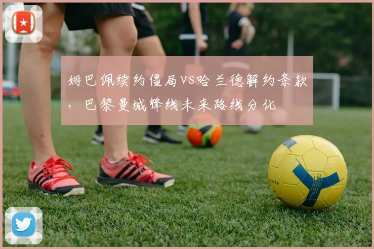 姆巴佩续约僵局vs哈兰德解约条款，巴黎曼城锋线未来路线分化