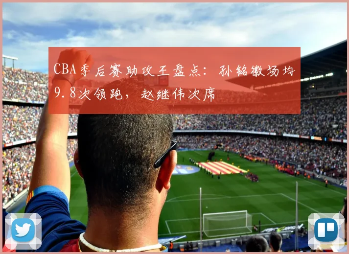 CBA季后赛助攻王盘点：孙铭徽场均9.8次领跑，赵继伟次席
