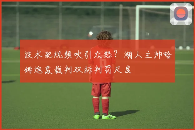 技术犯规频吹引众怒？湖人主帅哈姆炮轰裁判双标判罚尺度