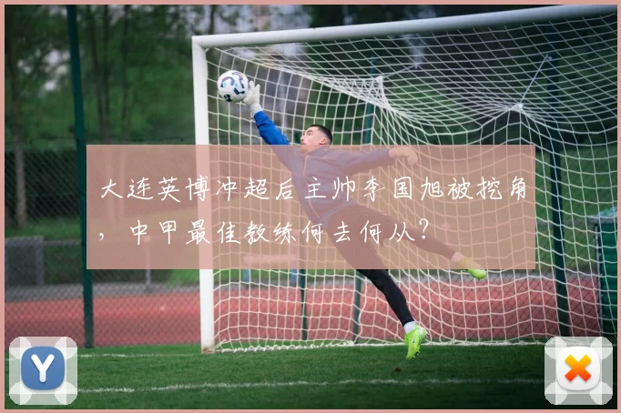 大连英博冲超后主帅李国旭被挖角,中甲最佳教练何去何从?