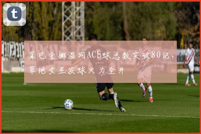 莱巴金娜温网ACE球总数突破80记，草地女王发球火力全开