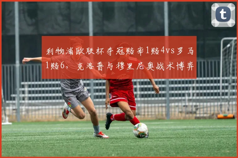 利物浦欧联杯夺冠赔率1赔4vs罗马1赔6,克洛普与穆里尼奥战术博弈