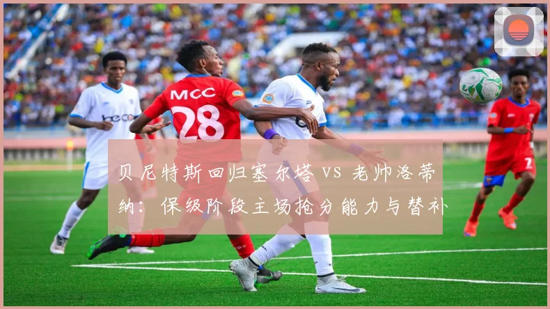 贝尼特斯回归塞尔塔 vs 老帅洛蒂纳:保级阶段主场抢分能力与替补奇兵使用比较